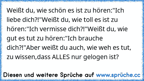 Weißt du, wie schön es ist zu hören:
"Ich liebe dich?!"
Weißt du, wie toll es ist zu hören:
"Ich vermisse dich?!"
Weißt du, wie gut es tut zu hören:
"Ich brauche dich?!"
Aber weißt du auch, wie weh es tut, zu wissen,
dass ALLES nur gelogen ist?