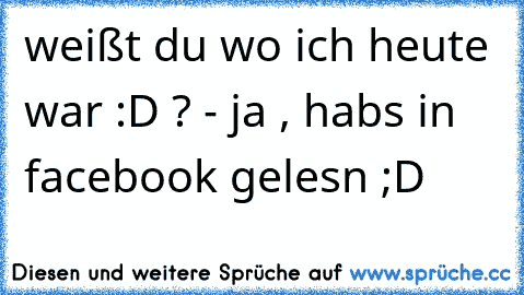 weißt du wo ich heute war :D ? - ja , habs in facebook gelesn ;D