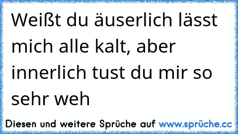 Weißt du äuserlich lässt mich alle kalt, aber innerlich tust du mir so sehr weh