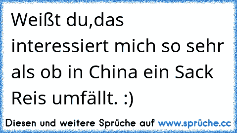 Weißt du,
das interessiert mich so sehr als ob in China ein Sack Reis umfällt. :)