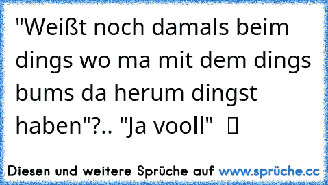 "Weißt noch damals beim dings wo ma mit dem dings bums da herum dingst haben"?.. "Ja vooll"  ツ