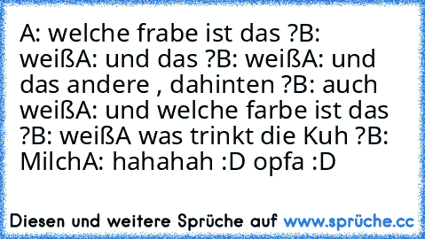 A: welche frabe ist das ?
B: weiß
A: und das ?
B: weiß
A: und das andere , dahinten ?
B: auch weiß
A: und welche farbe ist das ?
B: weiß
A was trinkt die Kuh ?
B: Milch
A: hahahah :D opfa :D