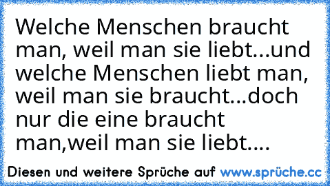 Welche Menschen braucht man, weil man sie liebt...und welche Menschen liebt man, weil man sie braucht...doch nur die eine braucht man,weil man sie liebt....