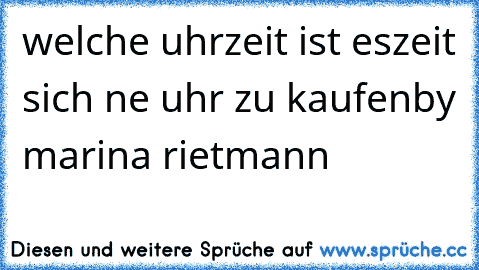 welche uhrzeit ist es
zeit sich ne uhr zu kaufen
by marina rietmann