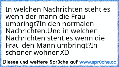 In welchen Nachrichten steht es wenn der mann die Frau umbringt?
In den normalen Nachrichten.
Und in welchen Nachrichten steht es wenn die Frau den Mann umbringt?
In schöner wohnen
XD