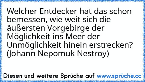 Welcher Entdecker hat das schon bemessen, wie weit sich die äußersten Vorgebirge der Möglichkeit ins Meer der Unmöglichkeit hinein erstrecken? (Johann Nepomuk Nestroy)