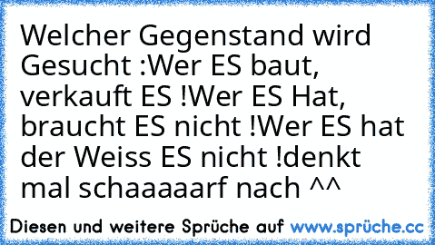 Welcher Gegenstand wird Gesucht :
Wer ES baut, verkauft ES !
Wer ES Hat, braucht ES nicht !
Wer ES hat der Weiss ES nicht !
denkt mal schaaaaarf nach ^^