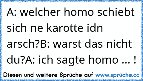 A: welcher homo schiebt sich ne karotte idn arsch?
B: warst das nicht du?
A: ich sagte homo ... !