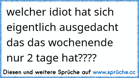 welcher idiot hat sich eigentlich ausgedacht das das wochenende nur 2 tage hat????