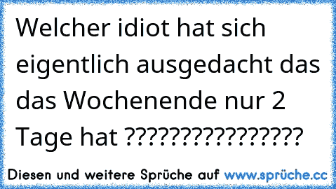 Welcher idiot hat sich eigentlich ausgedacht das das Wochenende nur 2 Tage hat ????????????????