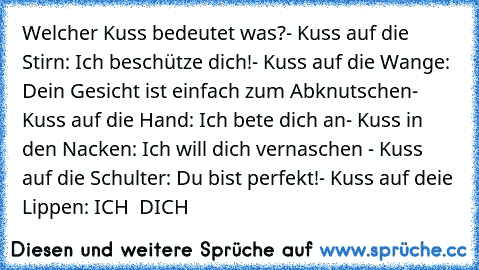 Welcher Kuss bedeutet was?
- Kuss auf die Stirn: Ich beschütze dich!
- Kuss auf die Wange: Dein Gesicht ist einfach zum Abknutschen
- Kuss auf die Hand: Ich bete dich an
- Kuss in den Nacken: Ich will dich vernaschen ♥
- Kuss auf die Schulter: Du bist perfekt!
- Kuss auf deie Lippen: ICH ♥ DICH