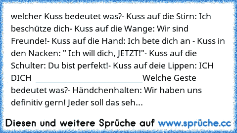 welcher Kuss bedeutet was?
- Kuss auf die Stirn: Ich beschütze dich
- Kuss auf die Wange: Wir sind Freunde!
- Kuss auf die Hand: Ich bete dich an ♥
- Kuss in den Nacken: " Ich will dich, JETZT!"
- Kuss auf die Schulter: Du bist perfekt!
- Kuss auf deie Lippen: ICH ♥ DICH ♥ ♥
___________________________
Welche Geste bedeutet was?
- Händchenhalten: Wir haben uns definitiv gern! Jeder soll das seh...