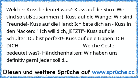 Welcher Kuss bedeutet was?
- Kuss auf die Stirn: Wir sind so süß zusammen :)
- Kuss auf die Wange: Wir sind Freunde!
- Kuss auf die Hand: Ich bete dich an ♥
- Kuss in den Nacken: " Ich will dich, JETZT!"
- Kuss auf die Schulter: Du bist perfekt!
- Kuss auf deie Lippen: ICH ♥ DICH ♥ ♥
___________________________
Welche Geste bedeutet was?
- Händchenhalten: Wir haben uns definitiv gern! Jeder sol...