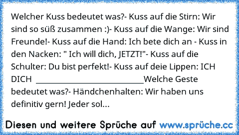 Welcher Kuss bedeutet was?
- Kuss auf die Stirn: Wir sind so süß zusammen :)
- Kuss auf die Wange: Wir sind Freunde!
- Kuss auf die Hand: Ich bete dich an ♥
- Kuss in den Nacken: " Ich will dich, JETZT!"
- Kuss auf die Schulter: Du bist perfekt!
- Kuss auf deie Lippen: ICH ♥ DICH ♥ ♥
___________________________
Welche Geste bedeutet was?
- Händchenhalten: Wir haben uns definitiv gern! Jeder sol...