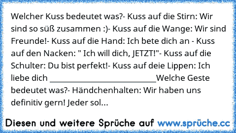 Welcher Kuss bedeutet was?
- Kuss auf die Stirn: Wir sind so süß zusammen :)
- Kuss auf die Wange: Wir sind Freunde!
- Kuss auf die Hand: Ich bete dich an ♥
- Kuss auf den Nacken: " Ich will dich, JETZT!"
- Kuss auf die Schulter: Du bist perfekt!
- Kuss auf deie Lippen: Ich liebe dich ♥
___________________________
Welche Geste bedeutet was?
- Händchenhalten: Wir haben uns definitiv gern! Jeder ...