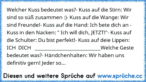 Welcher Kuss bedeutet was?
- Kuss auf die Stirn: Wir sind so süß zusammen :)
- Kuss auf die Wange: Wir sind Freunde!
- Kuss auf die Hand: Ich bete dich an ♥
- Kuss in den Nacken: " Ich will dich, JETZT!"
- Kuss auf die Schulter: Du bist perfekt!
- Kuss auf deie Lippen: ICH ♥ DICH ♥ ♥
 ___________________________
Welche Geste bedeutet was?
- Händchenhalten: Wir haben uns definitiv gern! Jeder so...