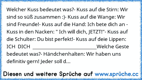 Welcher Kuss bedeutet was?
- Kuss auf die Stirn: Wir sind so süß zusammen :)
- Kuss auf die Wange: Wir sind Freunde!
- Kuss auf die Hand: Ich bete dich an ♥
- Kuss in den Nacken: " Ich will dich, JETZT!"
- Kuss auf die Schulter: Du bist perfekt!
- Kuss auf deie Lippen: ICH ♥ DICH ♥ ♥
___________________________
Welche Geste bedeutet was?
- Händchenhalten: Wir haben uns definitiv gern! Jeder sol...