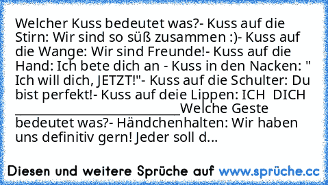 Welcher Kuss bedeutet was?
- Kuss auf die Stirn: Wir sind so süß zusammen :)
- Kuss auf die Wange: Wir sind Freunde!
- Kuss auf die Hand: Ich bete dich an ♥
- Kuss in den Nacken: " Ich will dich, JETZT!"
- Kuss auf die Schulter: Du bist perfekt!
- Kuss auf deie Lippen: ICH ♥ DICH ♥ ♥
___________________________
Welche Geste bedeutet was?
- Händchenhalten: Wir haben uns definitiv gern! Jeder sol...