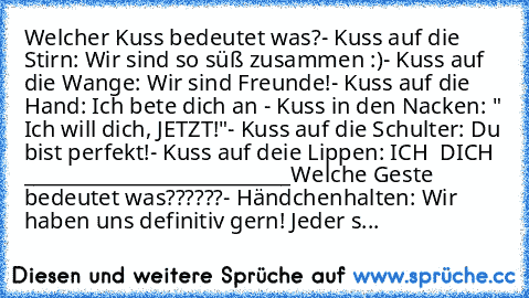 Welcher Kuss bedeutet was?
- Kuss auf die Stirn: Wir sind so süß zusammen :)
- Kuss auf die Wange: Wir sind Freunde!
- Kuss auf die Hand: Ich bete dich an ♥
- Kuss in den Nacken: " Ich will dich, JETZT!"
- Kuss auf die Schulter: Du bist perfekt!
- Kuss auf deie Lippen: ICH ♥ DICH ♥ ♥
___________________________
Welche Geste bedeutet was??????
- Händchenhalten: Wir haben uns definitiv gern! Jeder s...