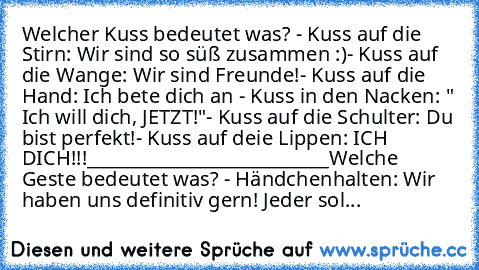 Welcher Kuss bedeutet was? ♥
- Kuss auf die Stirn: Wir sind so süß zusammen :)
- Kuss auf die Wange: Wir sind Freunde!
- Kuss auf die Hand: Ich bete dich an ♥
- Kuss in den Nacken: " Ich will dich, JETZT!"
- Kuss auf die Schulter: Du bist perfekt!
- Kuss auf deie Lippen: ICH ♥ DICH!!!
___________________________
Welche Geste bedeutet was? ♥
- Händchenhalten: Wir haben uns definitiv gern! Jeder sol...