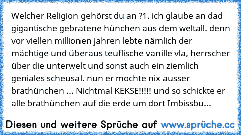 Welcher Religion gehörst du an ?
1. ich glaube an dad gigantische gebratene hünchen aus dem weltall. denn vor viellen millionen jahren lebte nämlich der mächtige und überaus teuflische vanille vla, herrscher über die unterwelt und sonst auch ein ziemlich geniales scheusal. nun er mochte nix ausser brathünchen ... Nichtmal KEKSE!!!!! und so schickte er alle brathünchen auf die erde um dort Imbissbu...