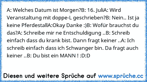 A: Welches Datum ist Morgen?
B: 16. Juli
A: Wird Veranstaltung mit doppe-L geschrieben?
B: Nein.. Ist ja keine Pferdestall
A:Okay Danke :)
B: Wofür brauchst du das?
A: Schreibe mir ne Entschuldigung ..
B: Schreib einfach dass du krank bist. Dann fragt keiner ..
A: Ich schreib einfach dass ich Schwanger bin. Da fragt auch keiner ..
B: Du bist ein MANN ! :D:D