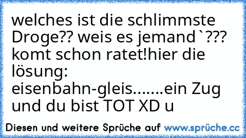 welches ist die schlimmste Droge?? weis es 
jemand`??? 
komt schon ratet!
hier die lösung: eisenbahn-gleis.......ein Zug und du bist TOT XD °u°