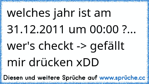 welches jahr ist am 31.12.2011 um 00:00 ?
... wer's checkt -> gefällt mir drücken xDD