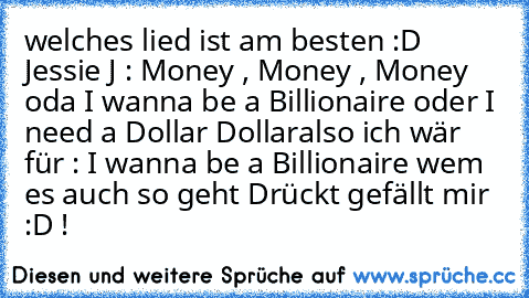 welches lied ist am besten :D 
Jessie J : Money , Money , Money 
oda I wanna be a Billionaire 
oder I need a Dollar Dollar
also ich wär für : I wanna be a Billionaire wem es auch so geht Drückt gefällt mir :D !