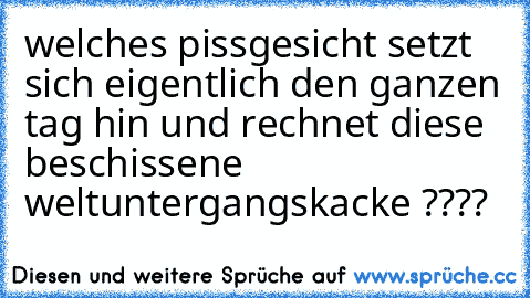 welches pissgesicht setzt sich eigentlich den ganzen tag hin und rechnet diese beschissene weltuntergangskacke ????