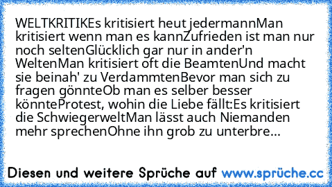 WELTKRITIK
Es kritisiert heut jedermann
Man kritisiert wenn man es kann
Zufrieden ist man nur noch selten
Glücklich gar nur in ander'n Welten
Man kritisiert oft die Beamten
Und macht sie beinah' zu Verdammten
Bevor man sich zu fragen gönnte
Ob man es selber besser könnte
Protest, wohin die Liebe fällt:
Es kritisiert die Schwiegerwelt
Man lässt auch Niemanden mehr sprechen
Ohne ihn grob zu unter...