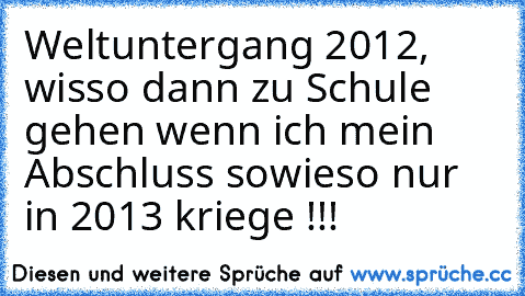 Weltuntergang 2012, wisso dann zu Schule gehen wenn ich mein Abschluss sowieso nur in 2013 kriege !!!