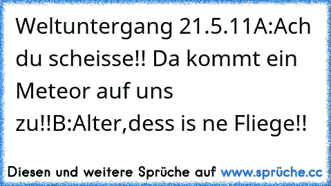 Weltuntergang 21.5.11
A:Ach du scheisse!! Da kommt ein Meteor auf uns zu!!
B:Alter,dess is ne Fliege!!