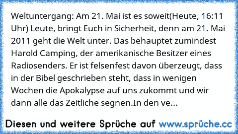 Weltuntergang: Am 21. Mai ist es soweit
(Heute, 16:11 Uhr) Leute, bringt Euch in Sicherheit, denn am 21. Mai 2011 geht die Welt unter. Das behauptet zumindest Harold Camping, der amerikanische Besitzer eines Radiosenders. Er ist felsenfest davon überzeugt, dass in der Bibel geschrieben steht, dass in wenigen Wochen die Apokalypse auf uns zukommt und wir dann alle das Zeitliche segnen.
In den ve...