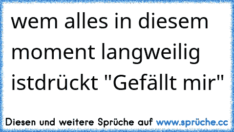 wem alles in diesem moment langweilig ist
drückt "Gefällt mir"