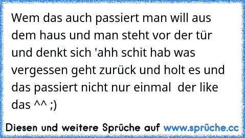 Wem das auch passiert man will aus dem haus und man steht vor der tür und denkt sich 'ahh schit hab was vergessen geht zurück und holt es und das passiert nicht nur einmal  der like das ^^ ;)