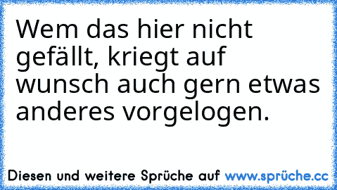 Wem das hier nicht gefällt, kriegt auf wunsch auch gern etwas anderes vorgelogen.