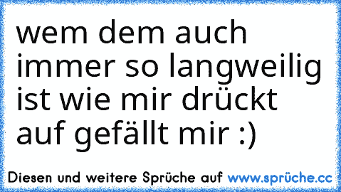 wem dem auch immer so langweilig ist wie mir drückt auf gefällt mir :)