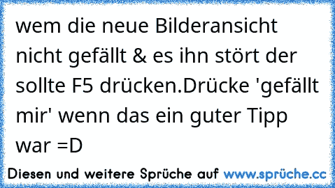 wem die neue Bilderansicht nicht gefällt & es ihn stört der sollte F5 drücken.
Drücke 'gefällt mir' wenn das ein guter Tipp war =D