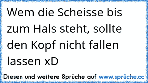 Wem die Scheisse bis zum Hals steht, sollte den Kopf nicht fallen lassen xD