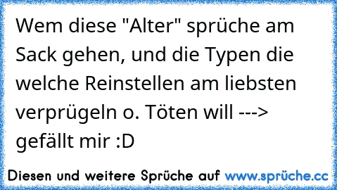 Wem diese "Alter" sprüche am Sack gehen, und die Typen die welche Reinstellen am liebsten verprügeln o. Töten will ---> gefällt mir :D