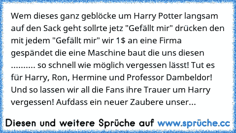 Wem dieses ganz geblöcke um Harry Potter langsam auf den Sack geht sollrte jetz "Gefällt mir" drücken den mit jedem "Gefällt mir" wir 1$ an eine Firma gespändet die eine Maschine baut die uns diesen .......... so schnell wie möglich vergessen lässt! Tut es für Harry, Ron, Hermine und Professor Dambeldor! Und so lassen wir all die Fans ihre Trauer um Harry vergessen! Aufdass ein neuer Zaubere un...