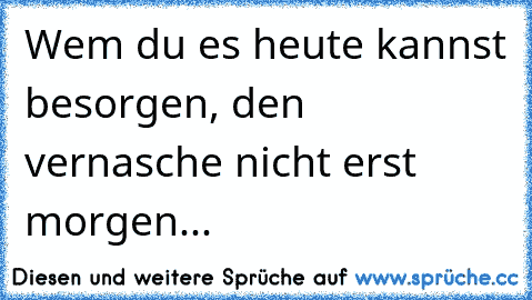 Wem du es heute kannst besorgen, den vernasche nicht erst morgen...