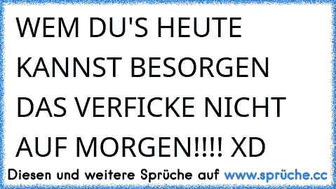 WEM DU'S HEUTE KANNST BESORGEN DAS VERFICKE NICHT AUF MORGEN!!!! XD