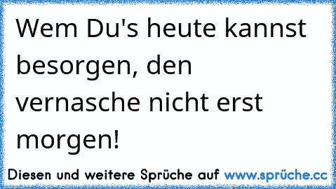 Wem Du's heute kannst besorgen, den vernasche nicht erst morgen!