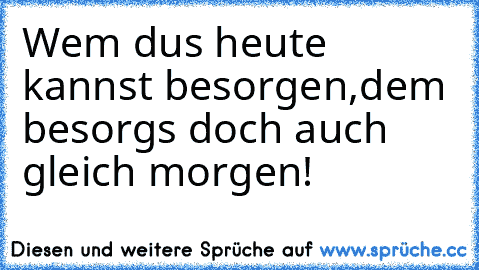 Wem dus heute kannst besorgen,
dem besorgs doch auch gleich morgen!