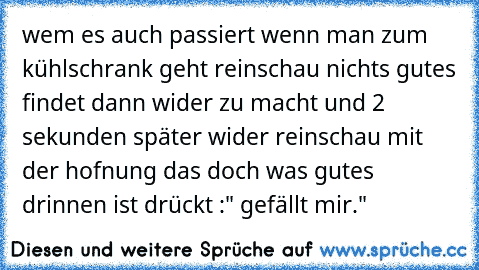 wem es auch passiert wenn man zum kühlschrank geht reinschau nichts gutes findet dann wider zu macht und 2 sekunden später wider reinschau mit der hofnung das doch was gutes drinnen ist drückt :" gefällt mir."