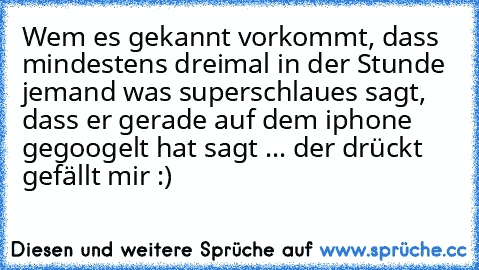 Wem es gekannt vorkommt, dass mindestens dreimal in der Stunde jemand was superschlaues sagt, dass er gerade auf dem iphone gegoogelt hat sagt ... der drückt gefällt mir :)