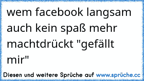 wem facebook langsam auch kein spaß mehr macht
drückt "gefällt mir"