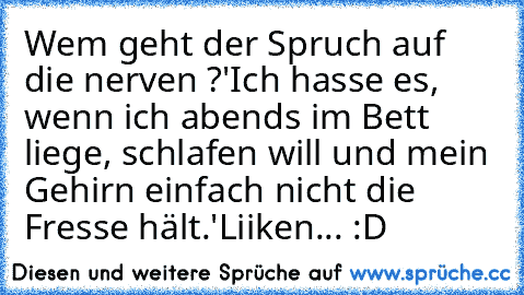 Wem geht der Spruch auf die nerven ?
'Ich hasse es, wenn ich abends im Bett liege, schlafen will und mein Gehirn einfach nicht die Fresse hält.'
Liiken... 
:D